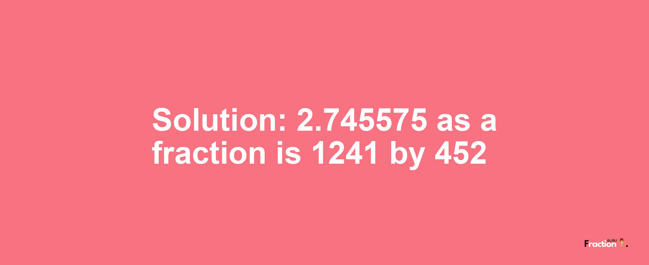 Solution:2.745575 as a fraction is 1241/452